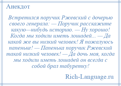 
    Встретился поручик Ржевский с дочерью своего генерала: — Поручик расскажите какую—нибудь историю. — Ну хорошо! Когда мы ходили иметь лошадей... — Да какой же вы низкий человек! Я пожалуюсь папеньке! — Папенька поручик Ржевский такой низкий человек! — Да дочь моя, когда мы ходили иметь лошадей он всегда с собой брал табуретку!