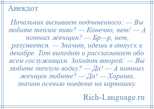 
    Начальник вызывает подчиненного: — Вы любите теплое пиво? — Конечно, нет! — А потных женщин? — Бр—р, нет, разумеется. — Значит, идешь в отпуск в декабре. Тот выходит и рассказывает обо всем сослуживцам. Заходит второй: — Вы любите теплую водку? — Да! — А потных женщин любите? — Да! — Хорошо, значит осенью поедете на картошку.