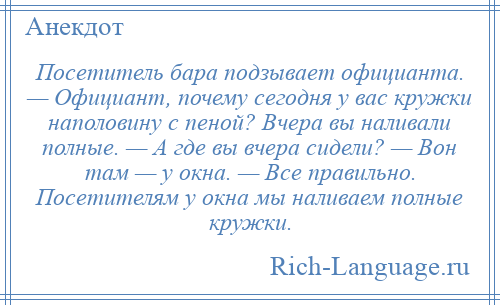 
    Посетитель бара подзывает официанта. — Официант, почему сегодня у вас кружки наполовину с пеной? Вчера вы наливали полные. — А где вы вчера сидели? — Вон там — у окна. — Все правильно. Посетителям у окна мы наливаем полные кружки.