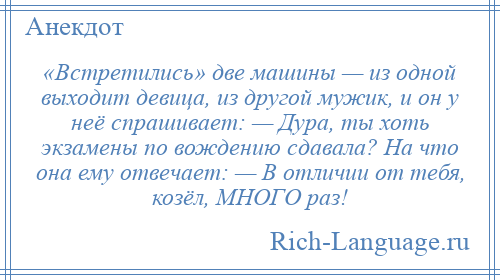 
    «Встретились» две машины — из одной выходит девица, из другой мужик, и он у неё спрашивает: — Дура, ты хоть экзамены по вождению сдавала? На что она ему отвечает: — В отличии от тебя, козёл, МНОГО раз!