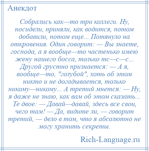 
    Собрались как—то три коллеги. Ну, посидели, приняли, как водится, потом добавили, потом еще... Потянуло на откровения. Один говорит: — Вы знаете, господа, а я вообще—то частенько имею жену нашего босса, только тс—с—с... Другой грустно признается: — А я, вообще—то, голубой , хоть об этом никто и не догадывается, только никому—никому... А третий мнется: — Ну, я даже не знаю, как вам об этом сказать... Те двое: — Давай—давай, здесь все свои, чего там! — Да, видите ли, — говорит третий, — дело в том, что я абсолютно не могу хранить секреты.