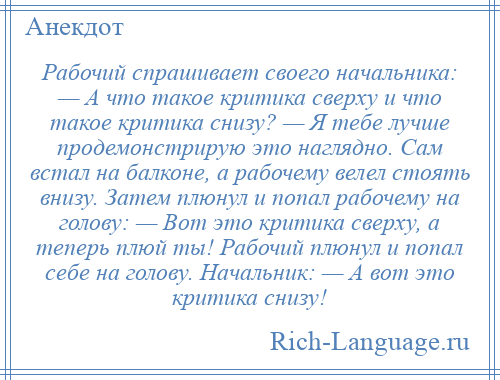 
    Рабочий спрашивает своего начальника: — А что такое критика сверху и что такое критика снизу? — Я тебе лучше продемонстрирую это наглядно. Сам встал на балконе, а рабочему велел стоять внизу. Затем плюнул и попал рабочему на голову: — Вот это критика сверху, а теперь плюй ты! Рабочий плюнул и попал себе на голову. Начальник: — А вот это критика снизу!