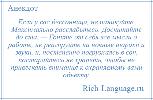 
    Если у вас бессонница, не паникуйте. Максимально расслабьтесь. Досчитайте до ста. — Гоните от себя все мысли о работе, не реагируйте на ночные шорохи и звуки, и, постепенно погружаясь в сон, постарайтесь не храпеть, чтобы не привлекать внимания к охраняемому вами объекту.