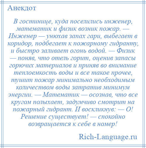 
    В гостинице, куда поселились инженер, математик и физик возник пожар. — Инженер — унюхав запах гари, выбегает в коридор, подбегает к пожарному гидранту, и быстро заливает огонь водой. — Физик — поняв, что отель горит, оценив запасы горючих материалов и приняв во внимание теплоемкость воды и все такое прочее, тушит пожар минимально необходимым количеством воды затратив минимум энергии. — Математик — осознав, что все кругом полыхает, задумчиво смотрит на пожарный гидрант. И воскликнув: — О! Решение существует! — спокойно возвращается к себе в номер!