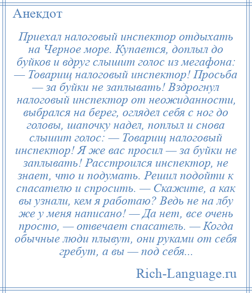 
    Приехал налоговый инспектор отдыхать на Черное море. Купается, доплыл до буйков и вдруг слышит голос из мегафона: — Товарищ налоговый инспектор! Просьба — за буйки не заплывать! Вздрогнул налоговый инспектор от неожиданности, выбрался на берег, оглядел себя с ног до головы, шапочку надел, поплыл и снова слышит голос: — Товарищ налоговый инспектор! Я же вас просил — за буйки не заплывать! Расстроился инспектор, не знает, что и подумать. Решил подойти к спасателю и спросить. — Скажите, а как вы узнали, кем я работаю? Ведь не на лбу же у меня написано! — Да нет, все очень просто, — отвечает спасатель. — Когда обычные люди плывут, они руками от себя гребут, а вы — под себя...