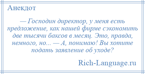 
    — Господин директор, у меня есть предложение, как нашей фирме сэкономить две тысячи баксов в месяц. Это, правда, немного, но... — А, понимаю! Вы хотите подать заявление об уходе?