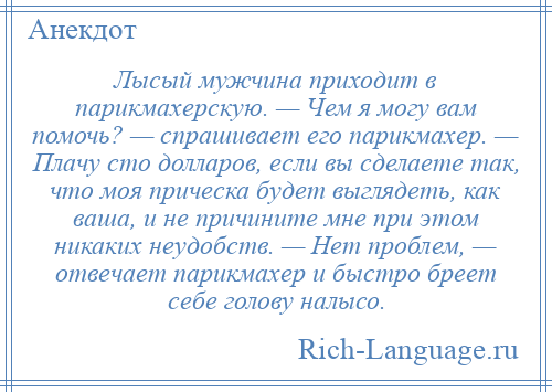 
    Лысый мужчина приходит в парикмахерскую. — Чем я могу вам помочь? — спрашивает его парикмахер. — Плачу сто долларов, если вы сделаете так, что моя прическа будет выглядеть, как ваша, и не причините мне при этом никаких неудобств. — Нет проблем, — отвечает парикмахер и быстро бреет себе голову налысо.