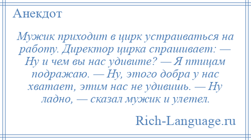 
    Мужик приходит в цирк устраиваться на работу. Директор цирка спрашивает: — Ну и чем вы нас удивите? — Я птицам подражаю. — Ну, этого добра у нас хватает, этим нас не удивишь. — Ну ладно, — сказал мужик и улетел.