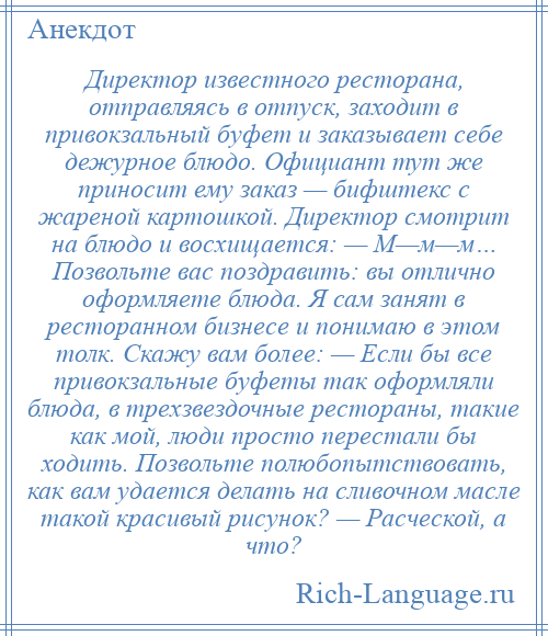 
    Директор известного ресторана, отправляясь в отпуск, заходит в привокзальный буфет и заказывает себе дежурное блюдо. Официант тут же приносит ему заказ — бифштекс с жареной картошкой. Директор смотрит на блюдо и восхищается: — М—м—м… Позвольте вас поздравить: вы отлично оформляете блюда. Я сам занят в ресторанном бизнесе и понимаю в этом толк. Скажу вам более: — Если бы все привокзальные буфеты так оформляли блюда, в трехзвездочные рестораны, такие как мой, люди просто перестали бы ходить. Позвольте полюбопытствовать, как вам удается делать на сливочном масле такой красивый рисунок? — Расческой, а что?