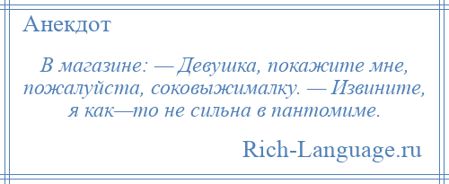 
    В магазине: — Девушка, покажите мне, пожалуйста, соковыжималку. — Извините, я как—то не сильна в пантомиме.