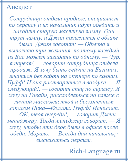 
    Сотрудница отдела продаж, специалист по сервису и их начальник идут обедать и находят старую масляную лампу. Они трут лампу, и Джин появляется в облаке дыма. Джин говорит: — Обычно я выполняю три желания, поэтому каждый из Вас может загадать по одному. — Чур, я первая!, — говорит сотрудница отдела продаж. Я хочу быть сейчас на Багамах, мчаться без забот на скутере по волнам. Пуфф! И она растворяется в воздухе. — Я следующий!, — говорит спец по сервису. Я хочу на Гавайи, расслабляться на пляже с личной массажисткой и бесконечным запасом Пина—Колады. Пуфф! Исчезает. — OK, твоя очередь!, — говорит Джин менеджеру. Тогда менеджер говорит: — Я хочу, чтобы эти двое были в офисе после обеда. Мораль: — Всегда дай начальнику высказаться первым.