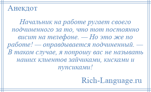 
    Начальник на работе ругает своего подчиненного за то, что тот постоянно висит на телефоне. — Но это же по работе! — оправдывается подчиненный. — В таком случае, я попрошу вас не называть наших клиентов зайчиками, кисками и пупсиками!