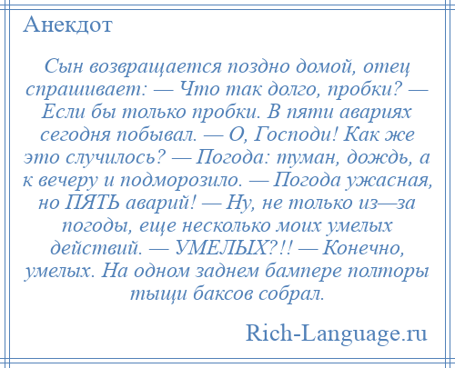 
    Сын возвращается поздно домой, отец спрашивает: — Что так долго, пробки? — Если бы только пробки. В пяти авариях сегодня побывал. — О, Господи! Как же это случилось? — Погода: туман, дождь, а к вечеру и подморозило. — Погода ужасная, но ПЯТЬ аварий! — Ну, не только из—за погоды, еще несколько моих умелых действий. — УМЕЛЫХ?!! — Конечно, умелых. На одном заднем бампере полторы тыщи баксов собрал.