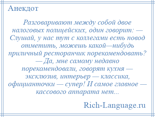 
    Разговаривают между собой двое налоговых полицейских, один говорит: — Слушай, у нас тут с коллегами есть повод отметить, можешь какой—нибудь приличный ресторанчик порекомендовать? — Да, мне самому недавно порекомендовали, говорят кухня — эксклюзив, интерьер — классика, официанточки — супер! И самое главное — кассового аппарата нет...