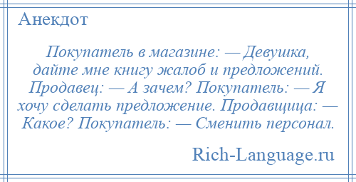 
    Покупатель в магазине: — Девушка, дайте мне книгу жалоб и предложений. Продавец: — А зачем? Покупатель: — Я хочу сделать предложение. Продавщица: — Какое? Покупатель: — Сменить персонал.