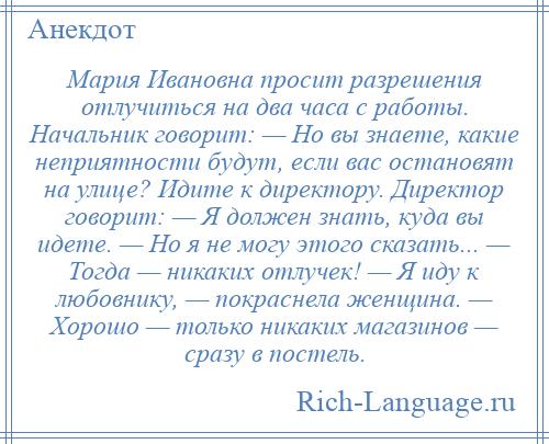 
    Мария Ивановна просит разрешения отлучиться на два часа с работы. Начальник говорит: — Но вы знаете, какие неприятности будут, если вас остановят на улице? Идите к директору. Директор говорит: — Я должен знать, куда вы идете. — Но я не могу этого сказать... — Тогда — никаких отлучек! — Я иду к любовнику, — покраснела женщина. — Хорошо — только никаких магазинов — сразу в постель.