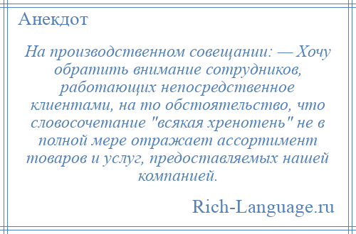 
    На производственном совещании: — Хочу обратить внимание сотрудников, работающих непосредственное клиентами, на то обстоятельство, что словосочетание всякая хренотень не в полной мере отражает ассортимент товаров и услуг, предоставляемых нашей компанией.