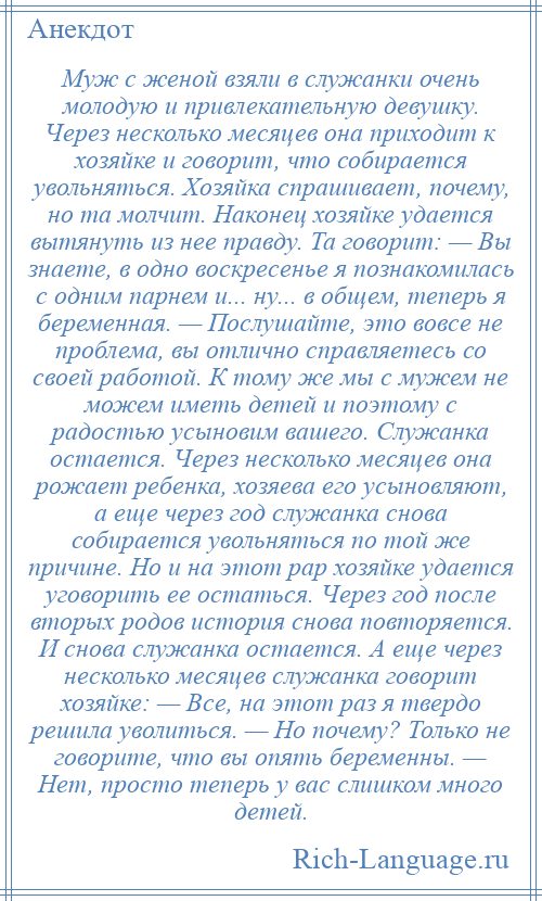 
    Муж с женой взяли в служанки очень молодую и привлекательную девушку. Через несколько месяцев она приходит к хозяйке и говорит, что собирается увольняться. Хозяйка спрашивает, почему, но та молчит. Наконец хозяйке удается вытянуть из нее правду. Та говорит: — Вы знаете, в одно воскресенье я познакомилась с одним парнем и... ну... в общем, теперь я беременная. — Послушайте, это вовсе не проблема, вы отлично справляетесь со своей работой. К тому же мы с мужем не можем иметь детей и поэтому с радостью усыновим вашего. Служанка остается. Через несколько месяцев она рожает ребенка, хозяева его усыновляют, а еще через год служанка снова собирается увольняться по той же причине. Но и на этот рар хозяйке удается уговорить ее остаться. Через год после вторых родов история снова повторяется. И снова служанка остается. А еще через несколько месяцев служанка говорит хозяйке: — Все, на этот раз я твердо решила уволиться. — Но почему? Только не говорите, что вы опять беременны. — Нет, просто теперь у вас слишком много детей.