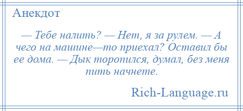 
    — Тебе налить? — Нет, я за рулем. — А чего на машине—то приехал? Оставил бы ее дома. — Дык торопился, думал, без меня пить начнете.