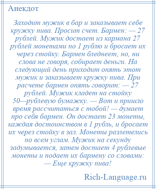 
    Заходит мужик в бар и заказывает себе кружку пива. Просит счет. Бармен: — 27 рублей. Мужик достает из кармана 27 рублей монетами по 1 рублю и бросает их через стойку. Бармен бледнеет, но, ни слова не говоря, собирает деньги. На следующий день приходит опять этот мужик и заказывает кружку пива. При расчете бармен опять говорит: — 27 рублей. Мужик кладет на стойку 50—рублевую бумажку. — Вот и пришло время рассчитаться с тобой! — думает про себя бармен. Он достает 23 монеты, каждая достоинством в 1 рубль, и бросает их через стойку в зал. Монеты разлетелись по всем углам. Мужик на секунду задумывается, затем достает 4 рублевые монеты и подает их бармену со словами: — Еще кружку пива!