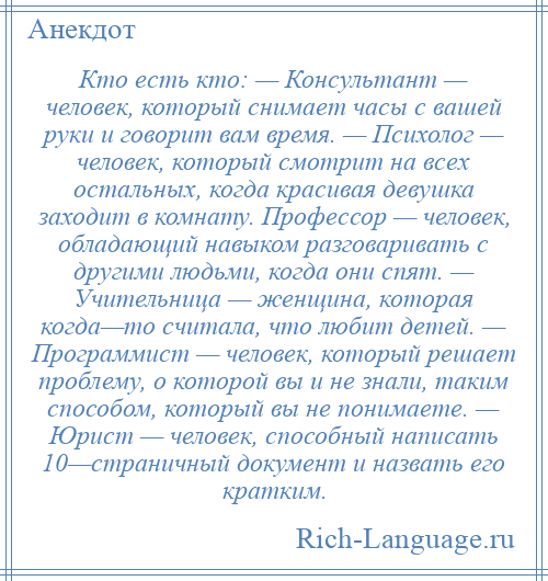 
    Кто есть кто: — Консультант — человек, который снимает часы с вашей руки и говорит вам время. — Психолог — человек, который смотрит на всех остальных, когда красивая девушка заходит в комнату. Профессор — человек, обладающий навыком разговаривать с другими людьми, когда они спят. — Учительница — женщина, которая когда—то считала, что любит детей. — Программист — человек, который решает проблему, о которой вы и не знали, таким способом, который вы не понимаете. — Юрист — человек, способный написать 10—страничный документ и назвать его кратким.