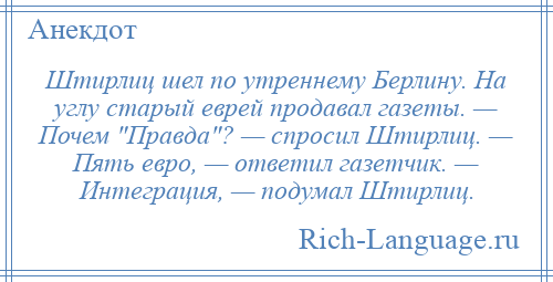 
    Штирлиц шел по утреннему Берлину. На углу старый еврей продавал газеты. — Почем Правда ? — спросил Штирлиц. — Пять евро, — ответил газетчик. — Интеграция, — подумал Штирлиц.