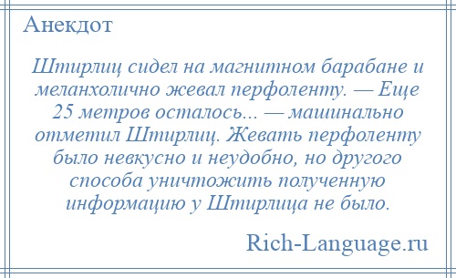 
    Штирлиц сидел на магнитном барабане и меланхолично жевал перфоленту. — Еще 25 метров осталось... — машинально отметил Штирлиц. Жевать перфоленту было невкусно и неудобно, но другого способа уничтожить полученную информацию у Штирлица не было.