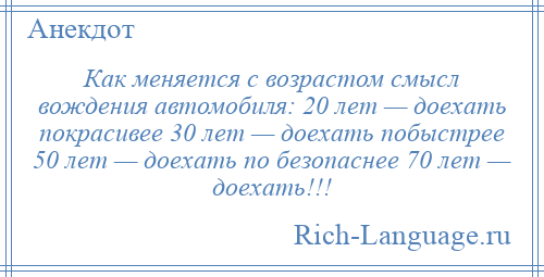 
    Как меняется с возрастом смысл вождения автомобиля: 20 лет — доехать покрасивее 30 лет — доехать побыстрее 50 лет — доехать по безопаснее 70 лет — доехать!!!