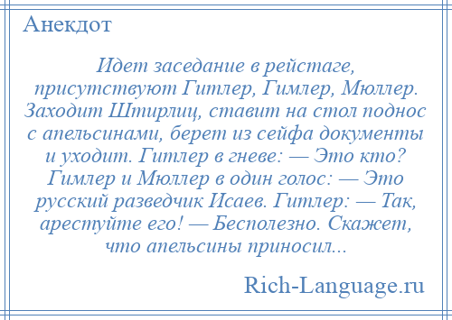 
    Идет заседание в рейстаге, присутствуют Гитлер, Гимлер, Мюллер. Заходит Штирлиц, ставит на стол поднос с апельсинами, берет из сейфа документы и уходит. Гитлер в гневе: — Это кто? Гимлер и Мюллер в один голос: — Это русский разведчик Исаев. Гитлер: — Так, арестуйте его! — Бесполезно. Скажет, что апельсины приносил...