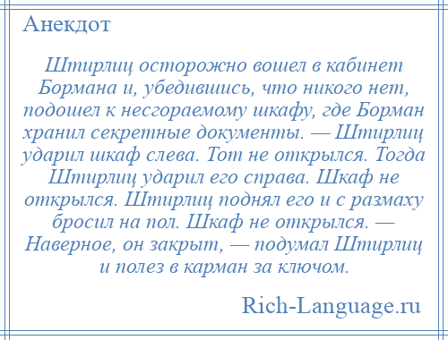 
    Штирлиц осторожно вошел в кабинет Бормана и, убедившись, что никого нет, подошел к несгораемому шкафу, где Борман хранил секретные документы. — Штирлиц ударил шкаф слева. Тот не открылся. Тогда Штирлиц ударил его справа. Шкаф не открылся. Штирлиц поднял его и с размаху бросил на пол. Шкаф не открылся. — Наверное, он закрыт, — подумал Штирлиц и полез в карман за ключом.