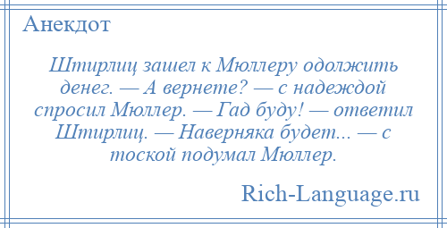 
    Штирлиц зашел к Мюллеру одолжить денег. — А вернете? — с надеждой спросил Мюллер. — Гад буду! — ответил Штирлиц. — Наверняка будет... — с тоской подумал Мюллер.