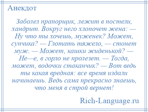 
    Заболел прапорщик, лежит в постели, хандрит. Вокруг него хлопочет жена: — Ну что ты хочешь, муженек? Может, супчика? — Глотать тяжело, — стонет муж. — Может, кашки жиденькой? — Не—е, в горло не пролезет. — Тогда, может, водочки стаканчик? — Вот ведь ты какая вредная: все время издали начинаешь. Ведь сама прекрасно знаешь, что меня в строй вернет!