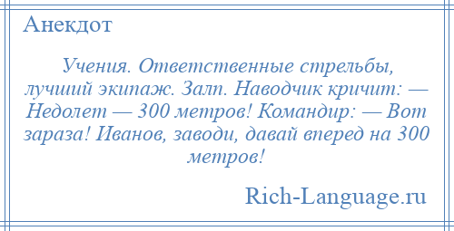 
    Учения. Ответственные стрельбы, лучший экипаж. Залп. Наводчик кричит: — Недолет — 300 метров! Командир: — Вот зараза! Иванов, заводи, давай вперед на 300 метров!