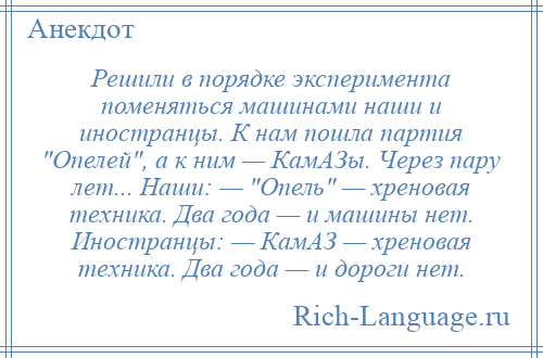 
    Решили в порядке эксперимента поменяться машинами наши и иностранцы. К нам пошла партия Опелей , а к ним — КамАЗы. Через пару лет... Наши: — Опель — хреновая техника. Два года — и машины нет. Иностранцы: — КамАЗ — хреновая техника. Два года — и дороги нет.