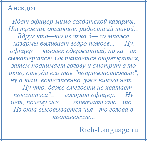 
    Идет офицер мимо солдатской казармы. Настроение отличное, радостный такой... Вдруг кто—то из окна 3— го этажа казармы выливает ведро помоев... — Ну, офицер — человек сдержанный, но ка—ак выматерится! Он пытается отряхнуться, затем поднимает голову и смотрит в то окно, откуда его так поприветствовали , ну а там, естественно, уже никого нет... — Ну что, даже смелости не хватает показаться?.. — говорит офицер. — Ну нет, почему же... — отвечает кто—то... Из окна высовывается чья—то голова в противогазе...