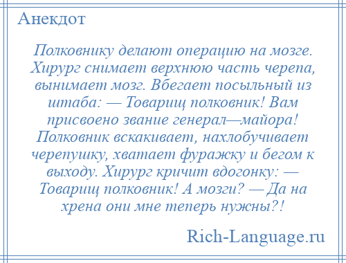 
    Полковнику делают операцию на мозге. Хирург снимает верхнюю часть черепа, вынимает мозг. Вбегает посыльный из штаба: — Товарищ полковник! Вам присвоено звание генерал—майора! Полковник вскакивает, нахлобучивает черепушку, хватает фуражку и бегом к выходу. Хирург кричит вдогонку: — Товарищ полковник! А мозги? — Да на хрена они мне теперь нужны?!