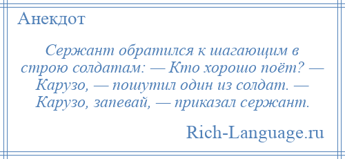 
    Сержант обратился к шагающим в строю солдатам: — Кто хорошо поёт? — Карузо, — пошутил один из солдат. — Карузо, запевай, — приказал сержант.