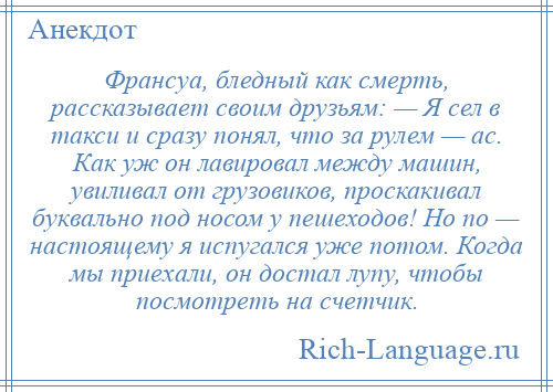 
    Франсуа, бледный как смерть, рассказывает своим друзьям: — Я сел в такси и сразу понял, что за рулем — ас. Как уж он лавировал между машин, увиливал от грузовиков, проскакивал буквально под носом у пешеходов! Но по — настоящему я испугался уже потом. Когда мы приехали, он достал лупу, чтобы посмотреть на счетчик.