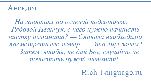 
    На занятиях по огневой подготовке. — Рядовой Иванчук, с чего нужно начинать чистку автомата? — Сначала необходимо посмотреть его номер. — Это еще зачем? — Затем, чтобы, не дай Бог, случайно не почистить чужой автомат!..