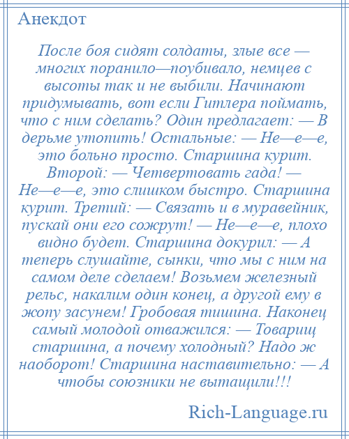 
    После боя сидят солдаты, злые все — многих поранило—поубивало, немцев с высоты так и не выбили. Начинают придумывать, вот если Гитлера поймать, что с ним сделать? Один предлагает: — В дерьме утопить! Остальные: — Не—е—е, это больно просто. Старшина курит. Второй: — Четвертовать гада! — Не—е—е, это слишком быстро. Старшина курит. Третий: — Связать и в муравейник, пускай они его сожрут! — Не—е—е, плохо видно будет. Старшина докурил: — А теперь слушайте, сынки, что мы с ним на самом деле сделаем! Возьмем железный рельс, накалим один конец, а другой ему в жопу засунем! Гробовая тишина. Наконец самый молодой отважился: — Товарищ старшина, а почему холодный? Надо ж наоборот! Старшина наставительно: — А чтобы союзники не вытащили!!!