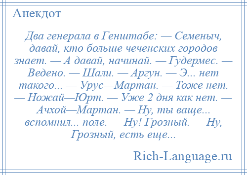 
    Два генерала в Генштабе: — Семеныч, давай, кто больше чеченских городов знает. — А давай, начинай. — Гудермес. — Ведено. — Шали. — Аргун. — Э... нет такого... — Урус—Мартан. — Тоже нет. — Ножай—Юрт. — Уже 2 дня как нет. — Ачхой—Мартан. — Ну, ты ваще... вспомнил... поле. — Ну! Грозный. — Ну, Грозный, есть еще...