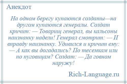 
    На одном берегу купаются солдаты—на другом купаются генералы. Солдат кричит: — Товарищ генерал, вы кальсоны наизнанку надели! Генерал смотрит: — И вправду наизнанку. Удивился и кричит ему: — А как вы догадались? По тесемкам или по пуговицам? Солдат: — Да говном наружу!