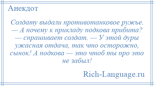 
    Солдату выдали противотанковое ружье. — А почему к прикладу подкова прибита? — спрашивает солдат. — У этой дуры ужасная отдача, так что осторожно, сынок! А подкова — это чтоб ты про это не забыл!