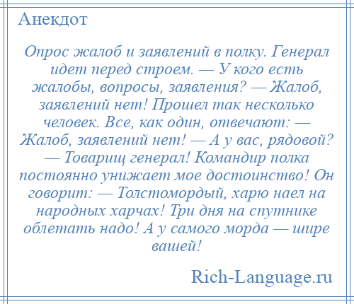 
    Опрос жалоб и заявлений в полку. Генерал идет перед строем. — У кого есть жалобы, вопросы, заявления? — Жалоб, заявлений нет! Прошел так несколько человек. Все, как один, отвечают: — Жалоб, заявлений нет! — А у вас, рядовой? — Товарищ генерал! Командир полка постоянно унижает мое достоинство! Он говорит: — Толстомордый, харю наел на народных харчах! Три дня на спутнике облетать надо! А у самого морда — шире вашей!