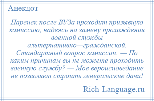 
    Паренек после ВУЗа проходит призывную комиссию, надеясь на замену прохождения военной службы альтернативно—гражданской. Стандартный вопрос комиссии: — По каким причинам вы не можете проходить военную службу? — Мое вероисповедание не позволяет строить генеральские дачи!