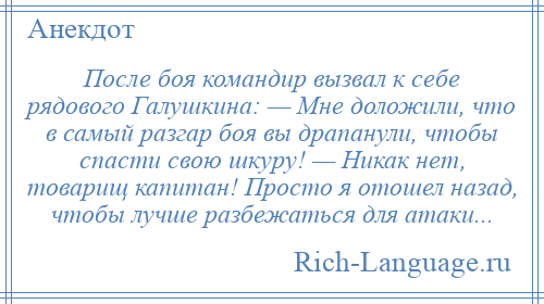 
    После боя командир вызвал к себе рядового Галушкина: — Мне доложили, что в самый разгар боя вы драпанули, чтобы спасти свою шкуру! — Никак нет, товарищ капитан! Просто я отошел назад, чтобы лучше разбежаться для атаки...