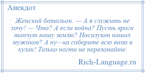 
    Женский батальон. — А я служить не хочу! — Что? А если война? Пусть враги топчут нашу землю? Насилуют наших мужиков? А ну—ка соберите всю волю в кулак! Только ногти не переломайте.