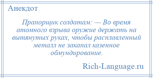 
    Прапорщик солдатам: — Во время атомного взрыва оружие держать на вытянутых руках, чтобы расплавленный металл не закапал казенное обмундирование.