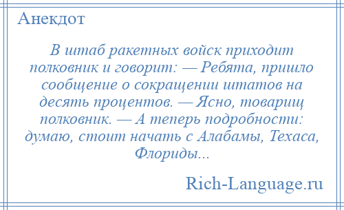 
    В штаб ракетных войск приходит полковник и говорит: — Ребята, пришло сообщение о сокращении штатов на десять процентов. — Ясно, товарищ полковник. — А теперь подробности: думаю, стоит начать с Алабамы, Техаса, Флориды...