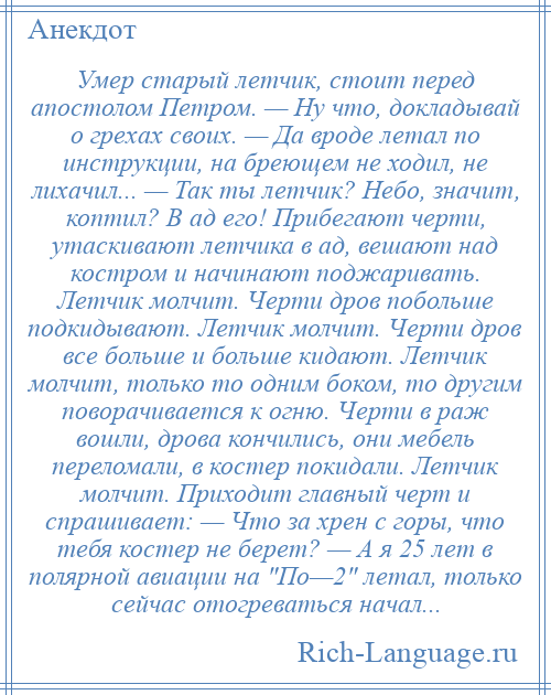 
    Умер старый летчик, стоит перед апостолом Петром. — Ну что, докладывай о грехах своих. — Да вроде летал по инструкции, на бреющем не ходил, не лихачил... — Так ты летчик? Небо, значит, коптил? В ад его! Прибегают черти, утаскивают летчика в ад, вешают над костром и начинают поджаривать. Летчик молчит. Черти дров побольше подкидывают. Летчик молчит. Черти дров все больше и больше кидают. Летчик молчит, только то одним боком, то другим поворачивается к огню. Черти в раж вошли, дрова кончились, они мебель переломали, в костер покидали. Летчик молчит. Приходит главный черт и спрашивает: — Что за хрен с горы, что тебя костер не берет? — А я 25 лет в полярной авиации на По—2 летал, только сейчас отогреваться начал...